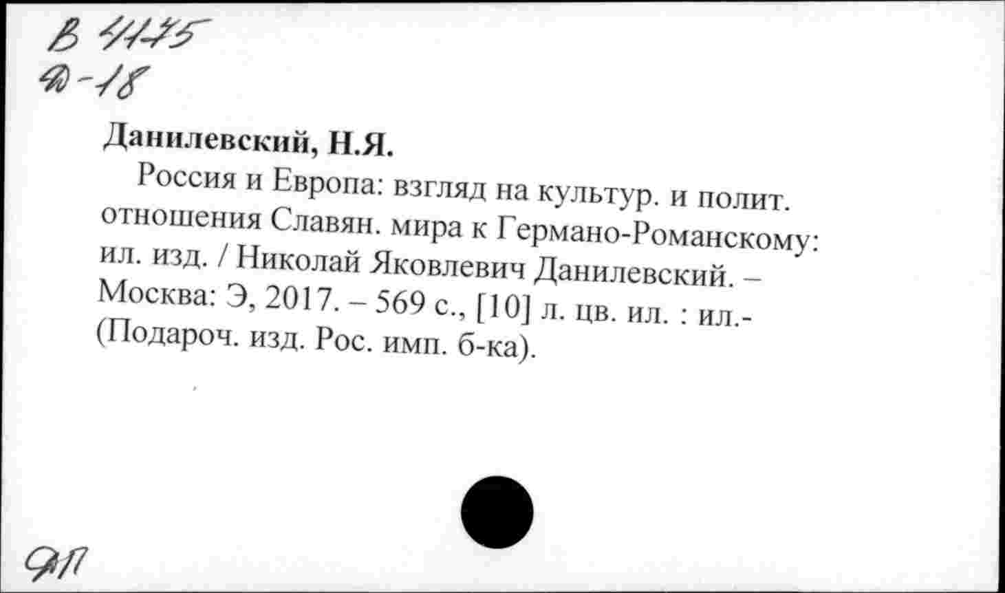 ﻿Данилевский, Н.Я.
Россия и Европа: взгляд на культур, и полит отношения Славян, мира к Германо-Романскому: ил. изд. / Николаи Яковлевич Данилевский -Москва. Э, 2017,-569 с„ [10] л. цв. ил.: „л. (Подароч. изд. Рос. ими. б-ка).